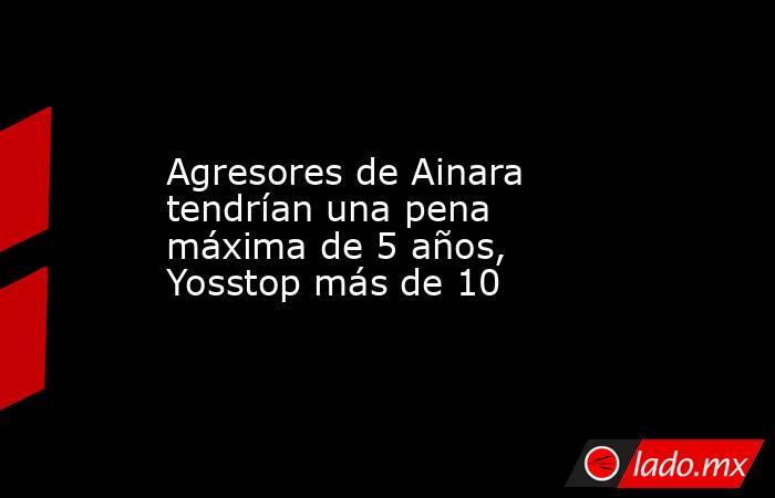 Agresores de Ainara tendrían una pena máxima de 5 años, Yosstop más de 10. Noticias en tiempo real