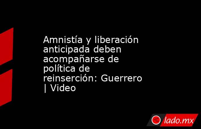 Amnistía y liberación anticipada deben acompañarse de política de reinserción: Guerrero | Video. Noticias en tiempo real