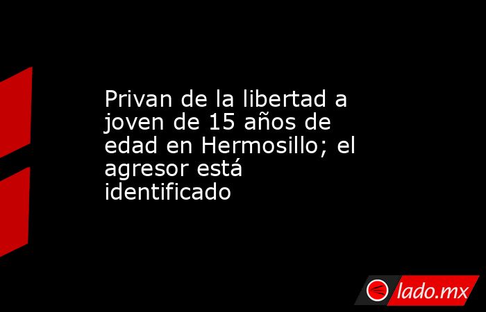 Privan de la libertad a joven de 15 años de edad en Hermosillo; el agresor está identificado. Noticias en tiempo real