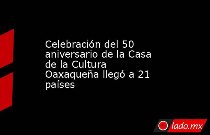 Celebración del 50 aniversario de la Casa de la Cultura Oaxaqueña llegó a 21 países. Noticias en tiempo real