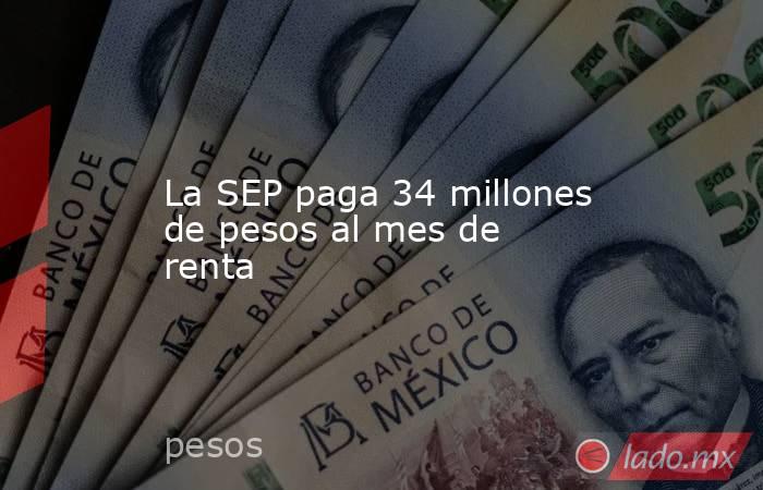 La SEP paga 34 millones de pesos al mes de renta. Noticias en tiempo real