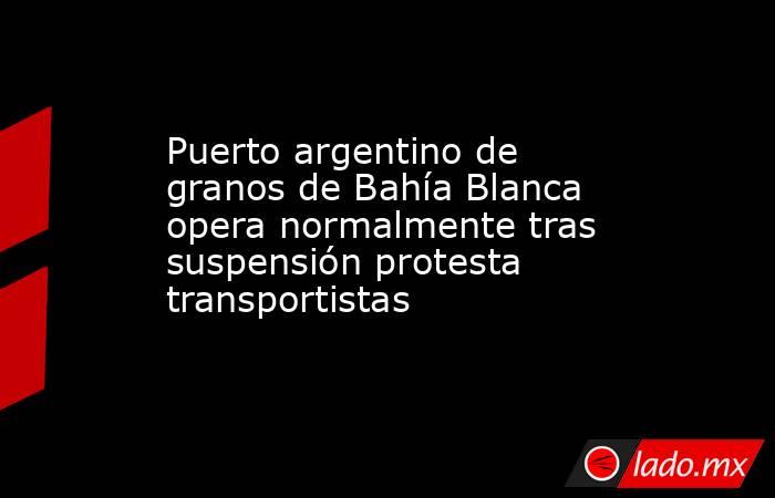 Puerto argentino de granos de Bahía Blanca opera normalmente tras suspensión protesta transportistas. Noticias en tiempo real