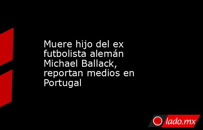 Muere hijo del ex futbolista alemán Michael Ballack, reportan medios en Portugal. Noticias en tiempo real