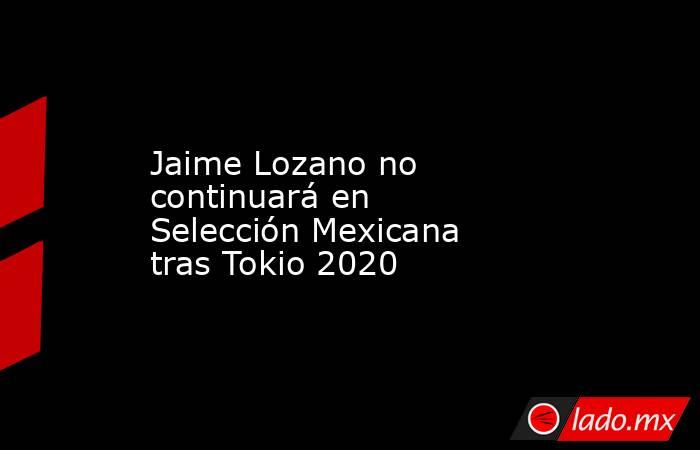 Jaime Lozano no continuará en Selección Mexicana tras Tokio 2020. Noticias en tiempo real