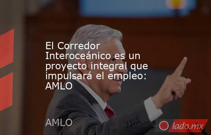 El Corredor Interoceánico es un proyecto integral que impulsará el empleo: AMLO. Noticias en tiempo real