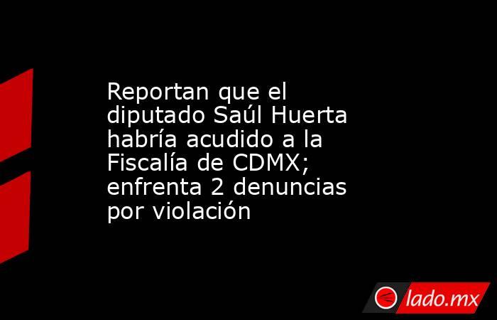 Reportan que el diputado Saúl Huerta habría acudido a la Fiscalía de CDMX; enfrenta 2 denuncias por violación. Noticias en tiempo real