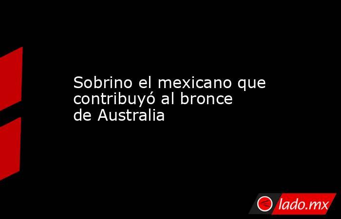 Sobrino el mexicano que contribuyó al bronce de Australia. Noticias en tiempo real