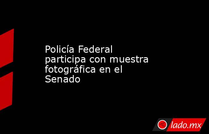 Policía Federal participa con muestra fotográfica en el Senado. Noticias en tiempo real