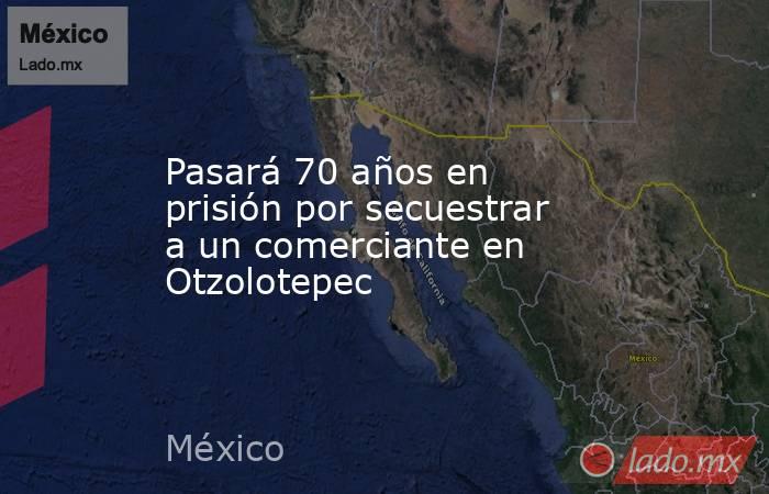 Pasará 70 años en prisión por secuestrar a un comerciante en Otzolotepec. Noticias en tiempo real