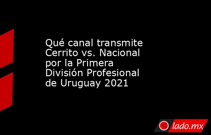 Qué canal transmite Cerrito vs. Nacional por la Primera División Profesional de Uruguay 2021. Noticias en tiempo real