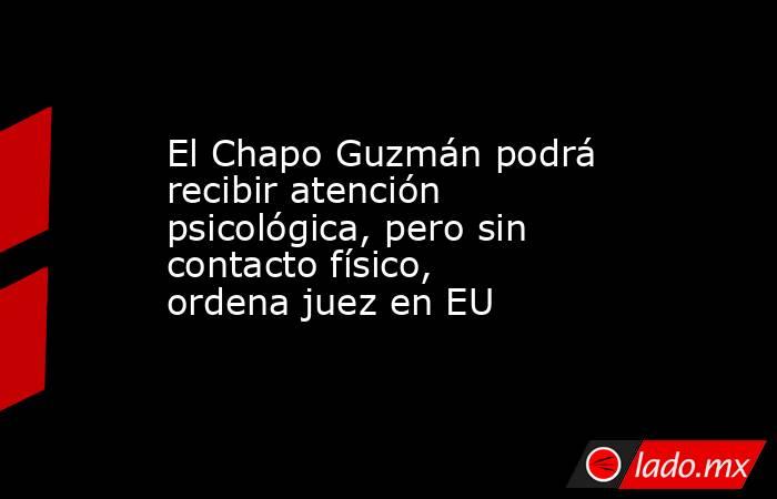 El Chapo Guzmán podrá recibir atención psicológica, pero sin contacto físico, ordena juez en EU. Noticias en tiempo real