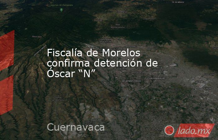 Fiscalía de Morelos confirma detención de Óscar “N”. Noticias en tiempo real