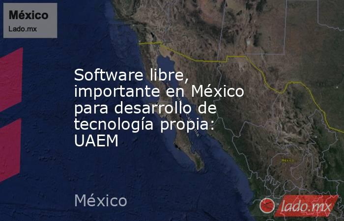 Software libre, importante en México para desarrollo de tecnología propia: UAEM. Noticias en tiempo real