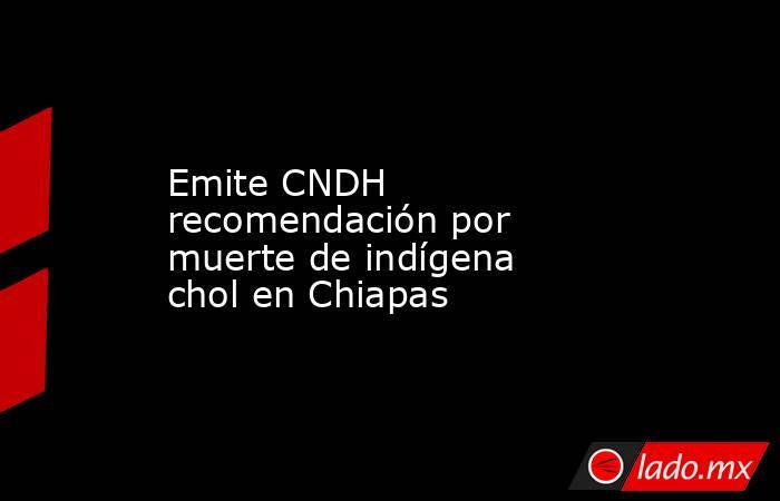 Emite CNDH recomendación por muerte de indígena chol en Chiapas. Noticias en tiempo real