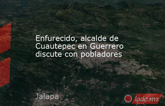 Enfurecido, alcalde de Cuautepec en Guerrero discute con pobladores. Noticias en tiempo real