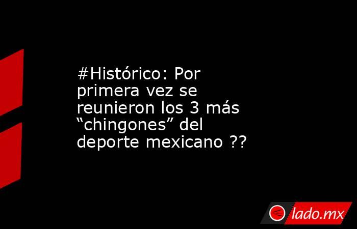 #Histórico: Por primera vez se reunieron los 3 más “chingones” del deporte mexicano ??. Noticias en tiempo real