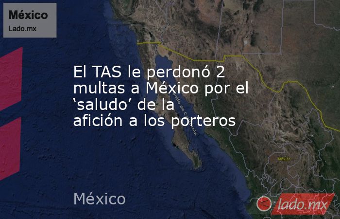 El TAS le perdonó 2 multas a México por el ‘saludo’ de la afición a los porteros. Noticias en tiempo real