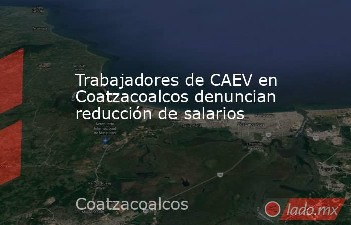 Trabajadores de CAEV en Coatzacoalcos denuncian reducción de salarios. Noticias en tiempo real