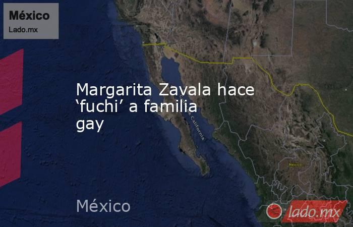 Margarita Zavala hace ‘fuchi’ a familia gay. Noticias en tiempo real
