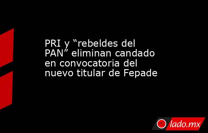 PRI y “rebeldes del PAN” eliminan candado en convocatoria del nuevo titular de Fepade. Noticias en tiempo real