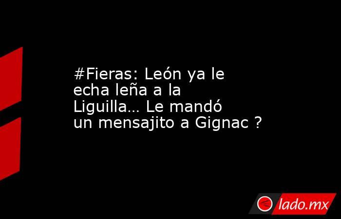 #Fieras: León ya le echa leña a la Liguilla… Le mandó un mensajito a Gignac ?. Noticias en tiempo real