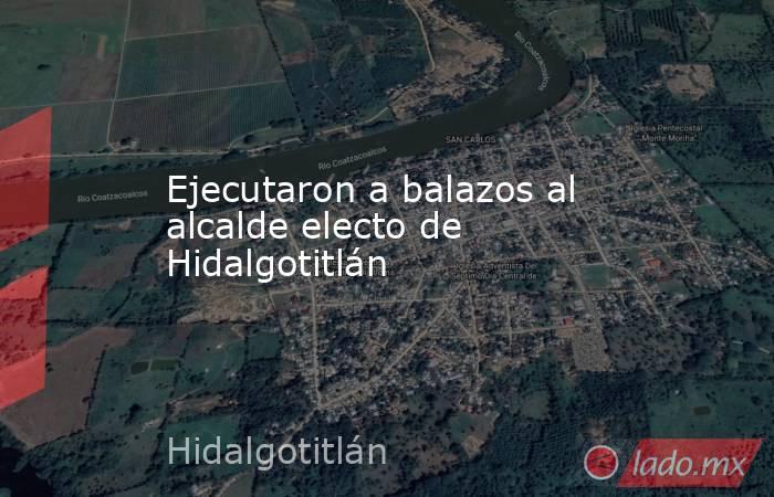 Ejecutaron a balazos al alcalde electo de Hidalgotitlán. Noticias en tiempo real