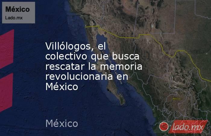 Villólogos, el colectivo que busca rescatar la memoria revolucionaria en México. Noticias en tiempo real