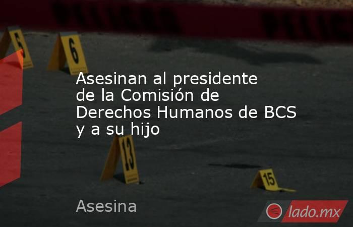 Asesinan al presidente de la Comisión de Derechos Humanos de BCS y a su hijo. Noticias en tiempo real