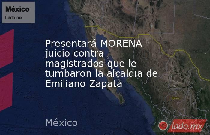 Presentará MORENA juicio contra magistrados que le tumbaron la alcaldia de Emiliano Zapata. Noticias en tiempo real