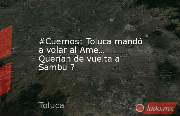 #Cuernos: Toluca mandó a volar al Ame… Querían de vuelta a Sambu ?. Noticias en tiempo real