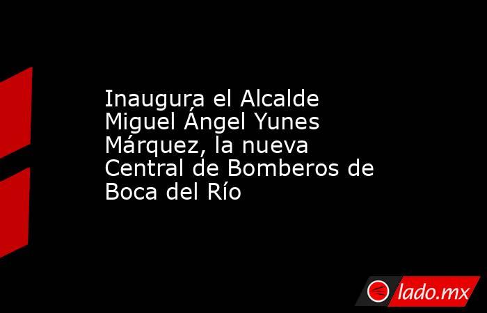 Inaugura el Alcalde Miguel Ángel Yunes Márquez, la nueva Central de Bomberos de Boca del Río. Noticias en tiempo real