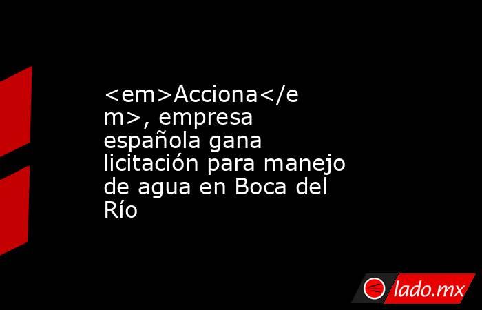 <em>Acciona</em>, empresa española gana licitación para manejo de agua en Boca del Río. Noticias en tiempo real
