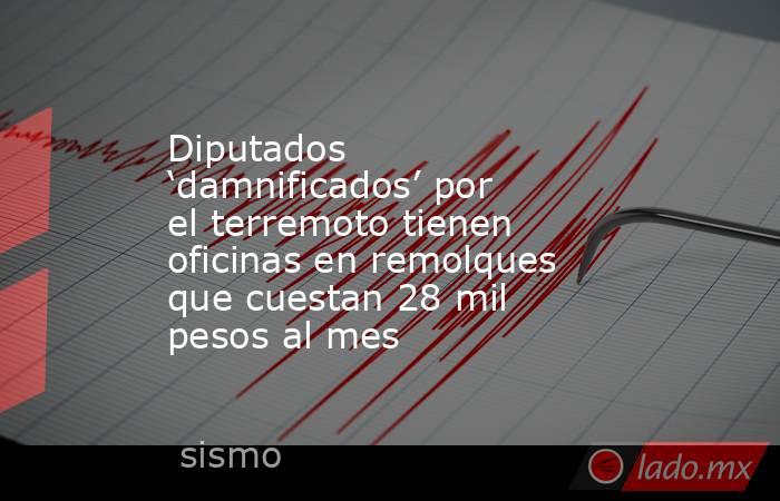 Diputados ‘damnificados’ por el terremoto tienen oficinas en remolques que cuestan 28 mil pesos al mes. Noticias en tiempo real