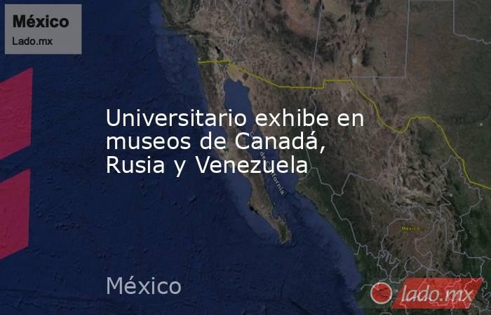 Universitario exhibe en museos de Canadá, Rusia y Venezuela. Noticias en tiempo real
