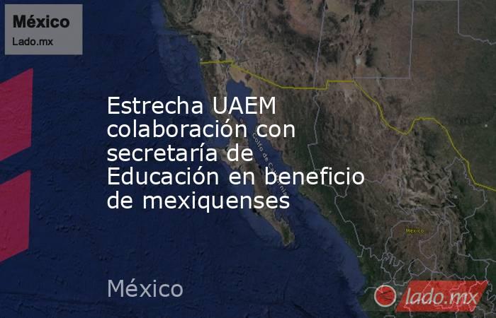 Estrecha UAEM colaboración con secretaría de Educación en beneficio de mexiquenses. Noticias en tiempo real