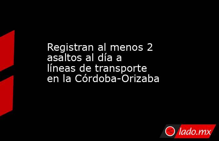 Registran al menos 2 asaltos al día a líneas de transporte en la Córdoba-Orizaba. Noticias en tiempo real