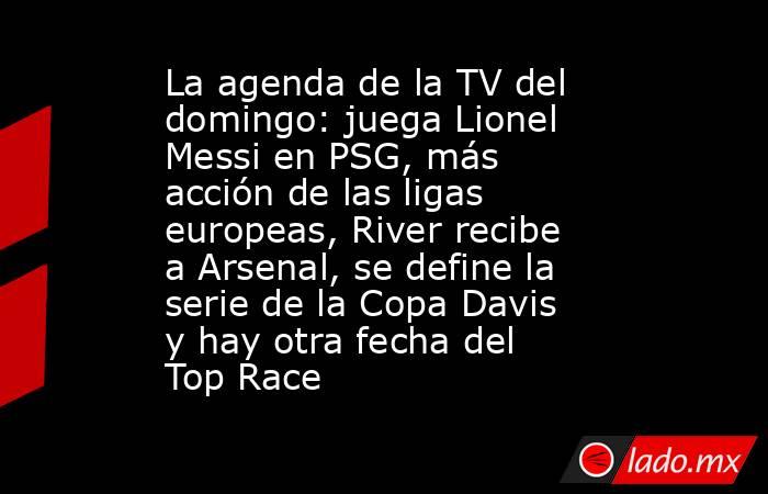 La agenda de la TV del domingo: juega Lionel Messi en PSG, más acción de las ligas europeas, River recibe a Arsenal, se define la serie de la Copa Davis y hay otra fecha del Top Race. Noticias en tiempo real