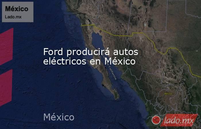 Ford producirá autos eléctricos en México. Noticias en tiempo real