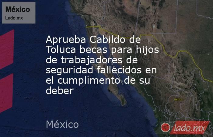 Aprueba Cabildo de Toluca becas para hijos de trabajadores de seguridad fallecidos en el cumplimento de su deber. Noticias en tiempo real