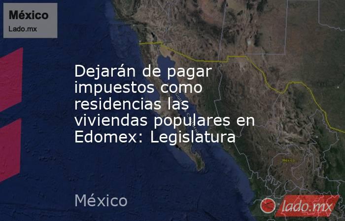 Dejarán de pagar impuestos como residencias las viviendas populares en Edomex: Legislatura. Noticias en tiempo real