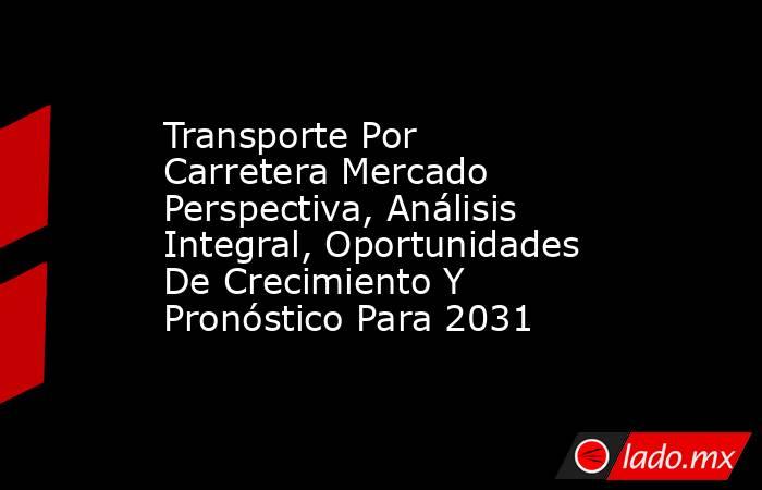 Transporte Por Carretera Mercado Perspectiva, Análisis Integral, Oportunidades De Crecimiento Y Pronóstico Para 2031. Noticias en tiempo real