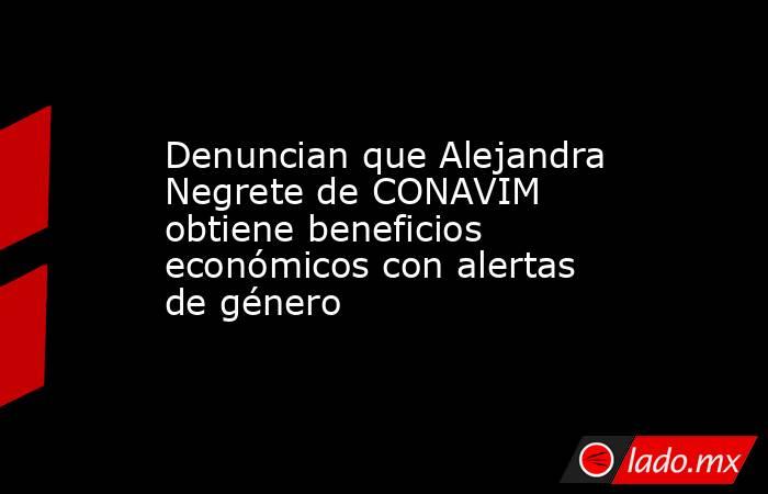 Denuncian que Alejandra Negrete de CONAVIM obtiene beneficios económicos con alertas de género. Noticias en tiempo real