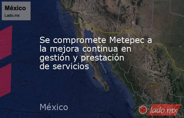 Se compromete Metepec a la mejora continua en gestión y prestación de servicios. Noticias en tiempo real