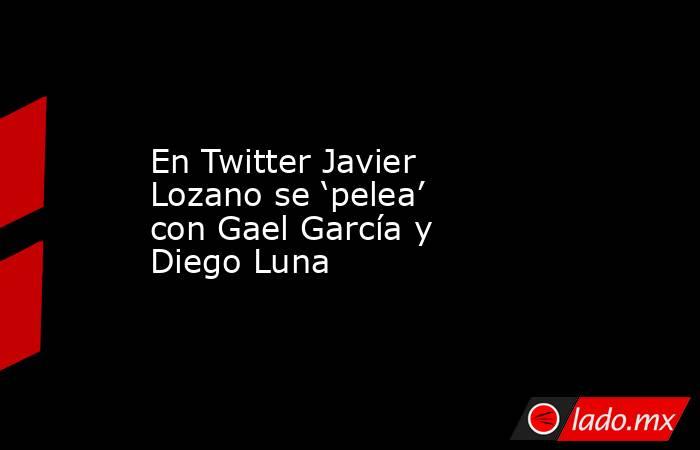 En Twitter Javier Lozano se ‘pelea’ con Gael García y Diego Luna. Noticias en tiempo real