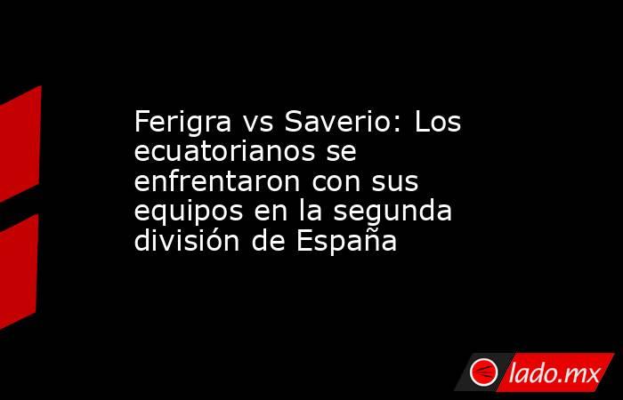 Ferigra vs Saverio: Los ecuatorianos se enfrentaron con sus equipos en la segunda división de España. Noticias en tiempo real