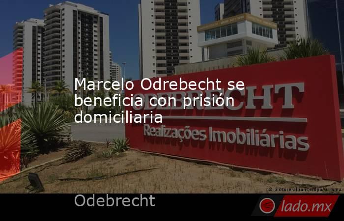 Marcelo Odrebecht se beneficia con prisión domiciliaria. Noticias en tiempo real