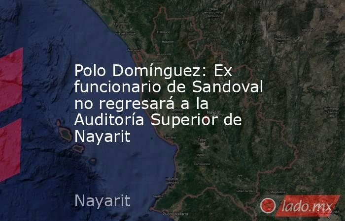 Polo Domínguez: Ex funcionario de Sandoval no regresará a la Auditoría Superior de Nayarit. Noticias en tiempo real
