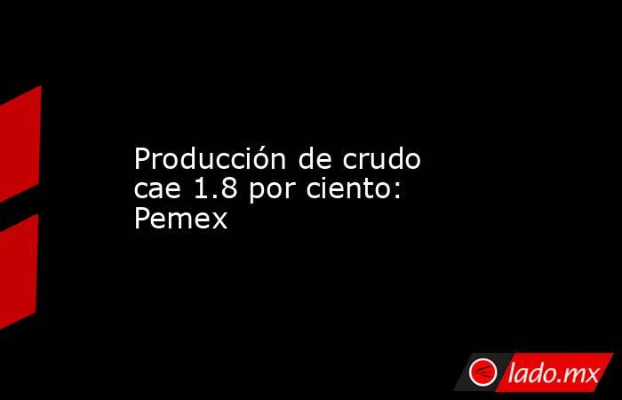 Producción de crudo cae 1.8 por ciento: Pemex. Noticias en tiempo real