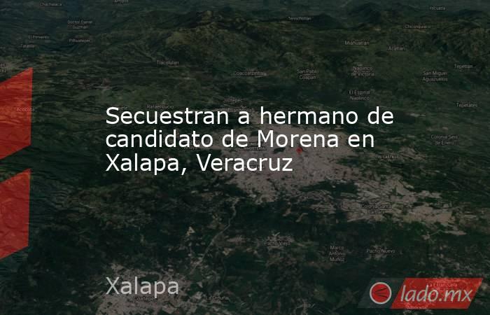 Secuestran a hermano de candidato de Morena en Xalapa, Veracruz. Noticias en tiempo real