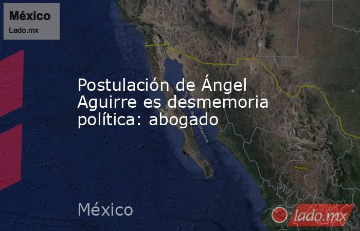 Postulación de Ángel Aguirre es desmemoria política: abogado. Noticias en tiempo real